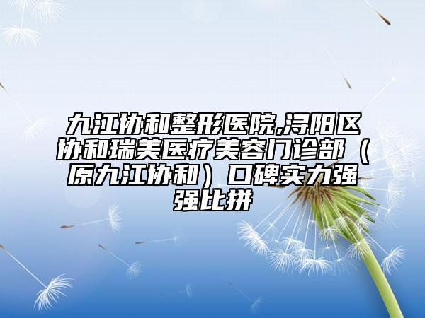 九江协和整形医院,浔阳区协和瑞美医疗美容门诊部（原九江协和）口碑实力强强比拼