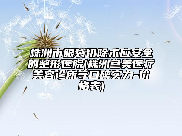 株洲市眼袋切除术应安全的整形医院(株洲参美医疗美容诊所等口碑实力-价格表)