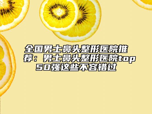 全国男士鼻头整形医院推荐：男士鼻头整形医院top50强这些不容错过
