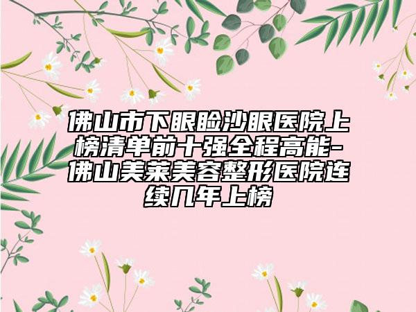 佛山市下眼睑沙眼医院上榜清单前十强全程高能-佛山美莱美容整形医院连续几年上榜