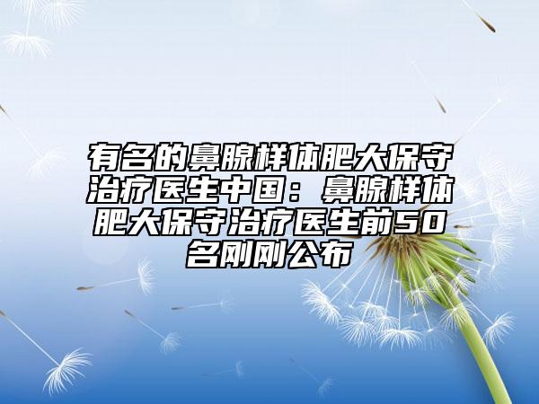 有名的鼻腺样体肥大保守治疗医生中国：鼻腺样体肥大保守治疗医生前50名刚刚公布