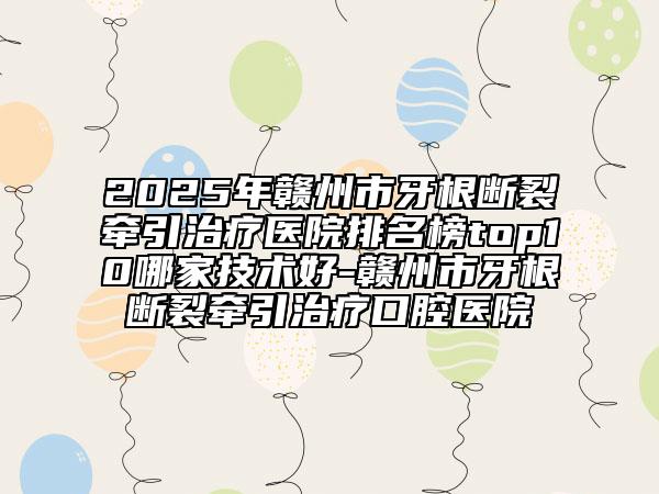 2025年赣州市牙根断裂牵引治疗医院排名榜top10哪家技术好-赣州市牙根断裂牵引治疗口腔医院