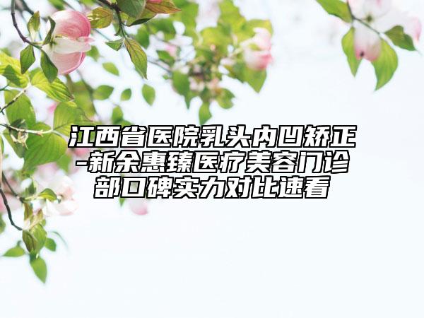 江西省医院乳头内凹矫正-新余惠臻医疗美容门诊部口碑实力对比速看