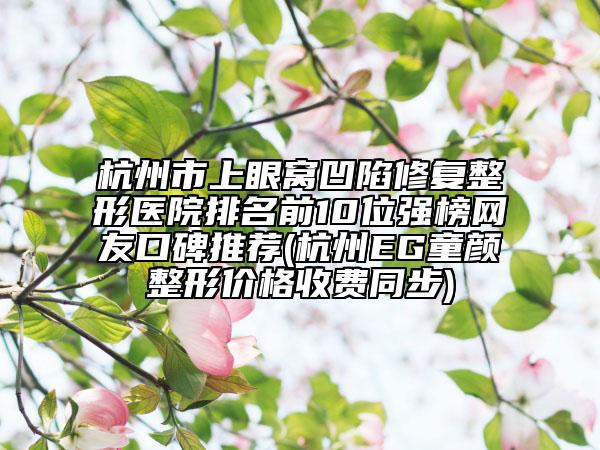 杭州市上眼窝凹陷修复整形医院排名前10位强榜网友口碑推荐(杭州EG童颜整形价格收费同步)
