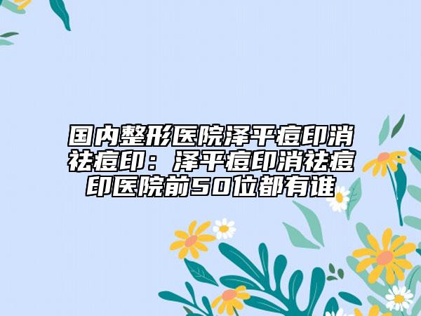国内整形医院泽平痘印消祛痘印：泽平痘印消祛痘印医院前50位都有谁