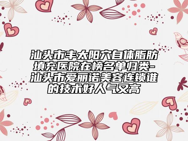 汕头市丰太阳穴自体脂肪填充医院在榜名单归类-汕头市爱丽诺美容连锁谁的技术好人气又高