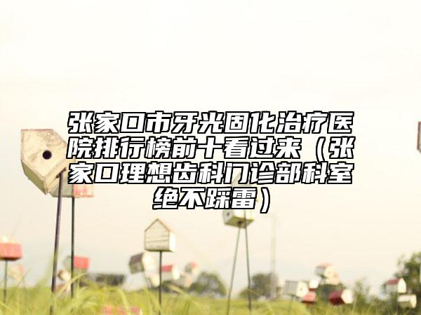 张家口市牙光固化治疗医院排行榜前十看过来（张家口理想齿科门诊部科室绝不踩雷）