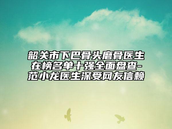韶关市下巴骨头磨骨医生在榜名单十强全面盘查-范小龙医生深受网友信赖