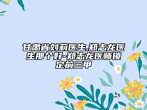 甘肃省刘莉医生,郑志龙医生那个好-郑志龙医师锁定前三甲