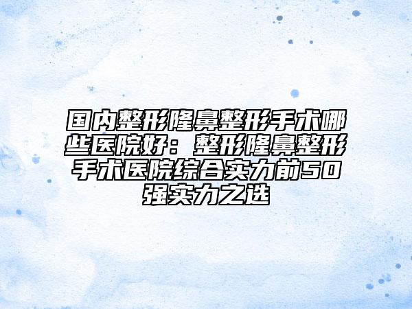 国内整形隆鼻整形手术哪些医院好：整形隆鼻整形手术医院综合实力前50强实力之选