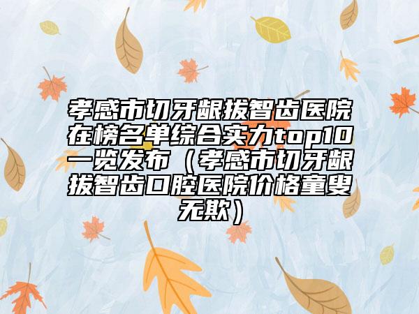 孝感市切牙龈拔智齿医院在榜名单综合实力top10一览发布（孝感市切牙龈拔智齿口腔医院价格童叟无欺）