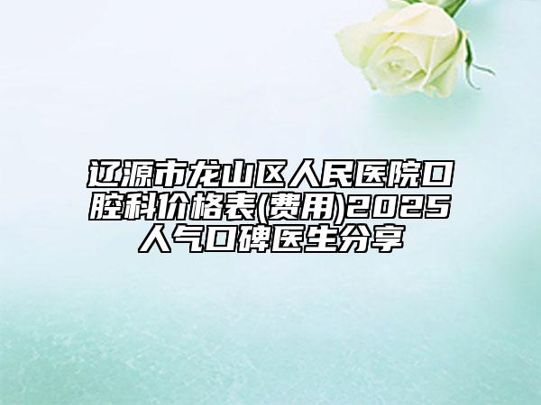 辽源市龙山区人民医院口腔科价格表(费用)2025人气口碑医生分享