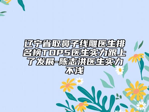 辽宁省取鼻子线雕医生排名榜TOP5医生实力跟上了发展-陈志洪医生实力不浅