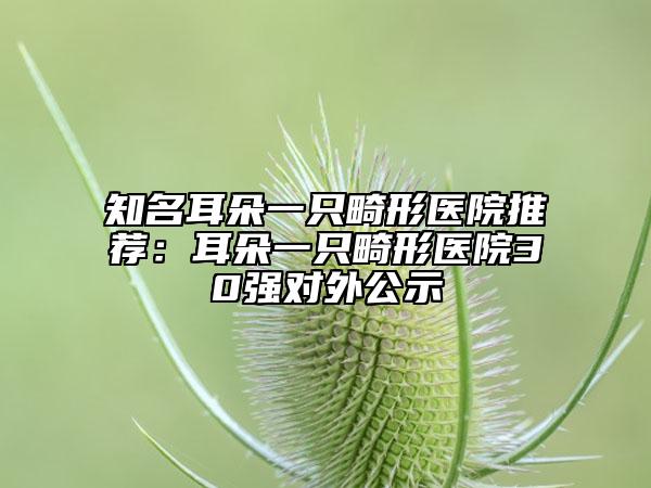 知名耳朵一只畸形医院推荐：耳朵一只畸形医院30强对外公示