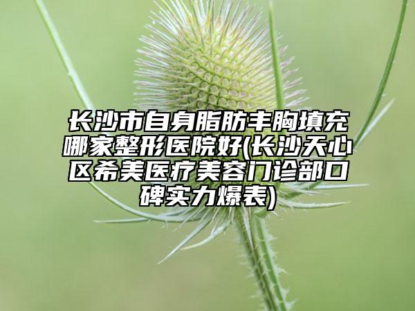 长沙市自身脂肪丰胸填充哪家整形医院好(长沙天心区希美医疗美容门诊部口碑实力爆表)