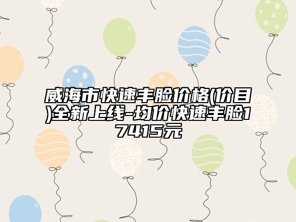威海市快速丰脸价格(价目)全新上线-均价快速丰脸17415元