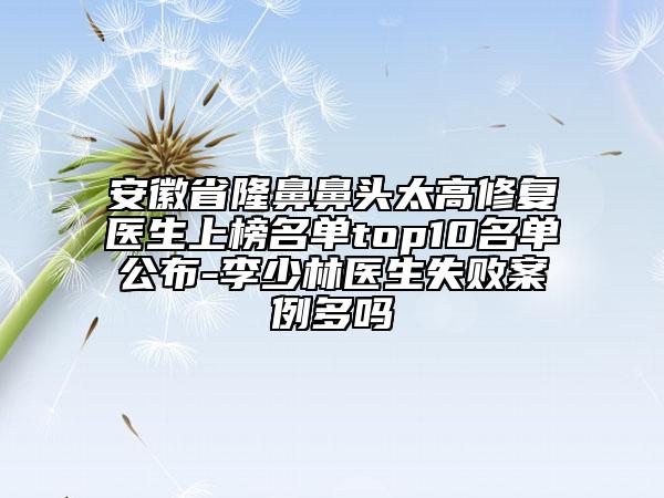 安徽省隆鼻鼻头太高修复医生上榜名单top10名单公布-李少林医生失败案例多吗