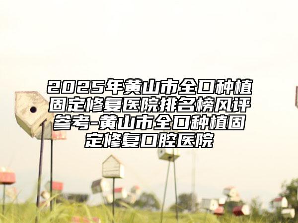 2025年黄山市全口种植固定修复医院排名榜风评参考-黄山市全口种植固定修复口腔医院