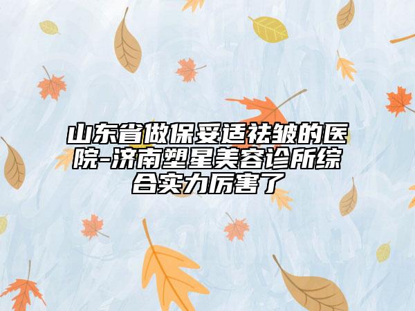 山东省做保妥适祛皱的医院-济南塑星美容诊所综合实力厉害了