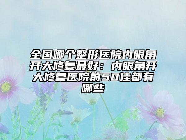 全国哪个整形医院内眼角开大修复最好：内眼角开大修复医院前50佳都有哪些