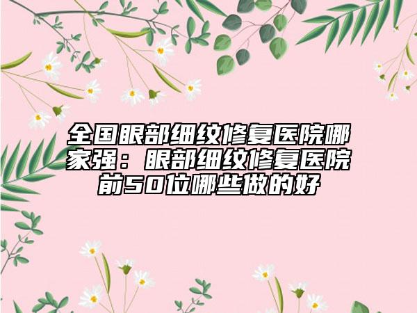全国眼部细纹修复医院哪家强：眼部细纹修复医院前50位哪些做的好