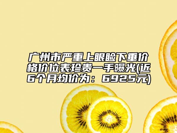 广州市严重上眼睑下垂价格价位表珍贵一手曝光(近6个月均价为：6925元)