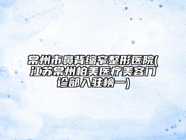 常州市鼻背缩窄整形医院(江苏常州柏美医疗美容门诊部入驻榜一)