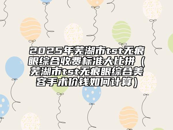 2025年芜湖市tst无痕眼综合收费标准大比拼（芜湖市tst无痕眼综合美容手术价钱如何计算）