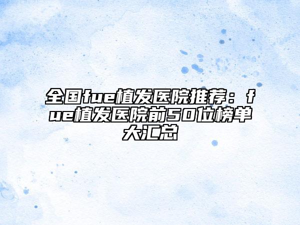 全国fue植发医院推荐：fue植发医院前50位榜单大汇总