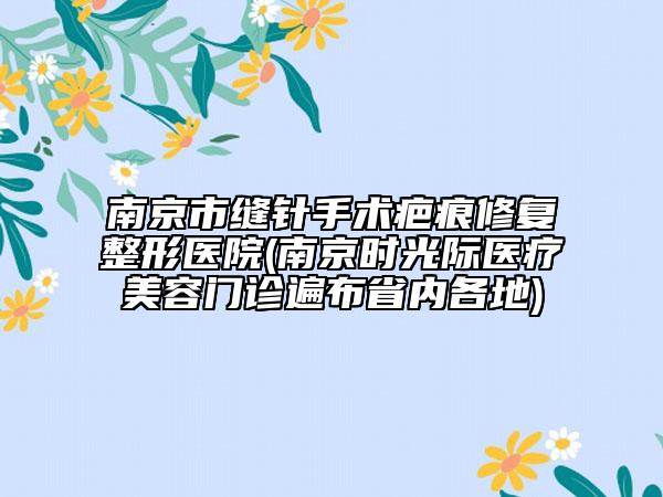 南京市缝针手术疤痕修复整形医院(南京时光际医疗美容门诊遍布省内各地)
