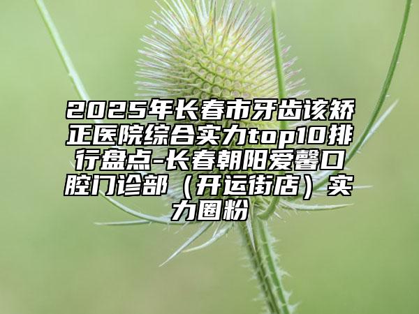 2025年长春市牙齿该矫正医院综合实力top10排行盘点-长春朝阳爱馨口腔门诊部（开运街店）实力圈粉