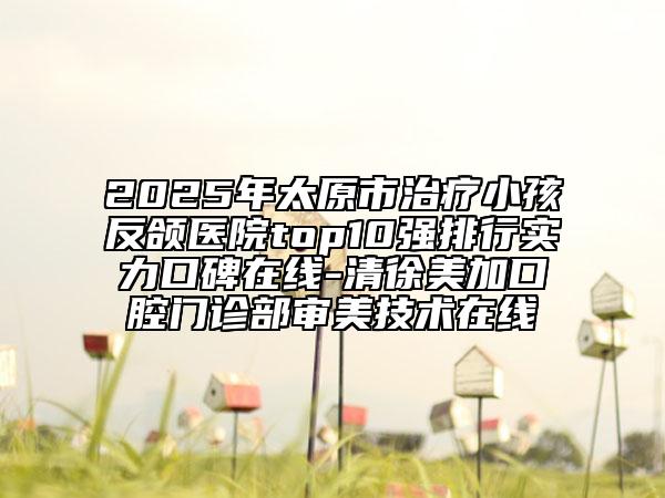 2025年太原市治疗小孩反颌医院top10强排行实力口碑在线-清徐美加口腔门诊部审美技术在线