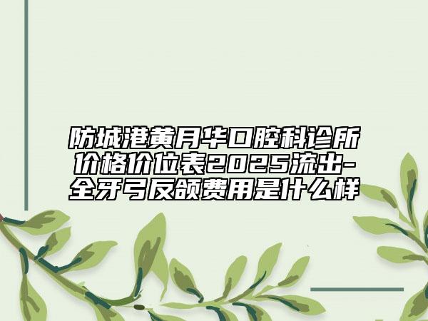 防城港黄月华口腔科诊所价格价位表2025流出-全牙弓反颌费用是什么样