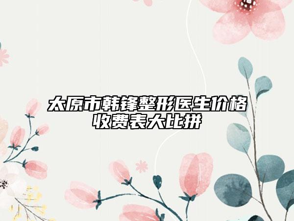 太原市韩锋整形医生价格收费表大比拼