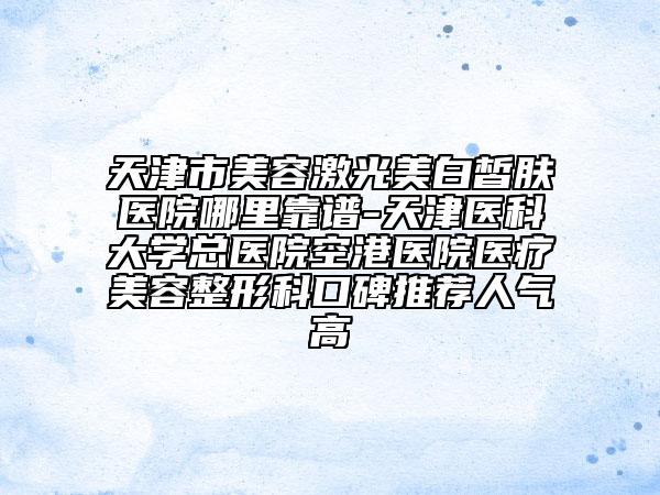 天津市美容激光美白皙肤医院哪里靠谱-天津医科大学总医院空港医院医疗美容整形科口碑推荐人气高