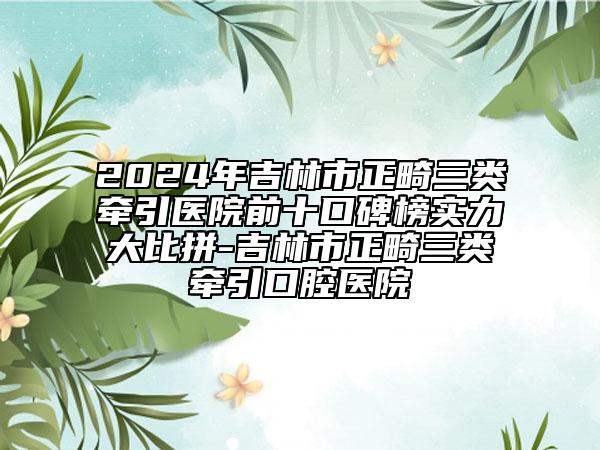 2024年吉林市正畸三类牵引医院前十口碑榜实力大比拼-吉林市正畸三类牵引口腔医院