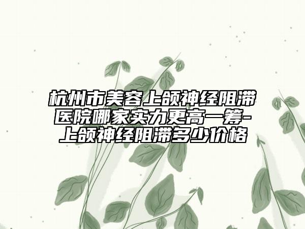 杭州市美容上颌神经阻滞医院哪家实力更高一筹-上颌神经阻滞多少价格