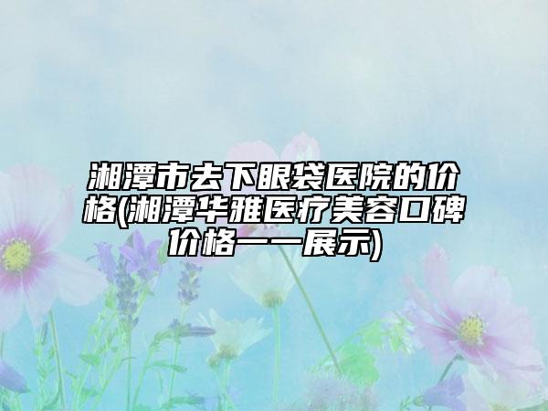 湘潭市去下眼袋医院的价格(湘潭华雅医疗美容口碑价格一一展示)