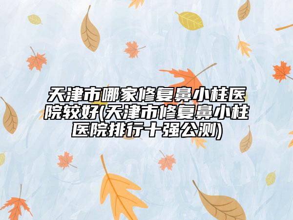 天津市哪家修复鼻小柱医院较好(天津市修复鼻小柱医院排行十强公测)