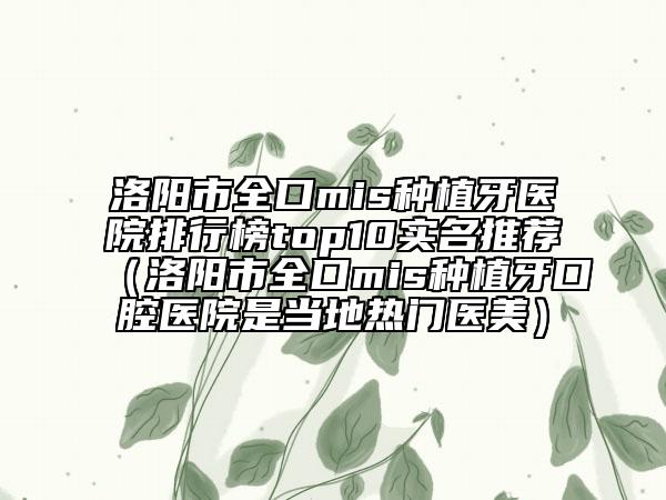 洛阳市全口mis种植牙医院排行榜top10实名推荐（洛阳市全口mis种植牙口腔医院是当地热门医美）