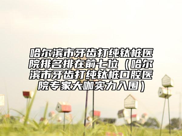 哈尔滨市牙齿打纯钛桩医院排名排在前七位（哈尔滨市牙齿打纯钛桩口腔医院专家大咖实力入围）