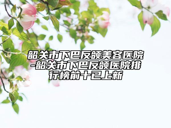 韶关市下巴反颌美容医院-韶关市下巴反颌医院排行榜前十已上新