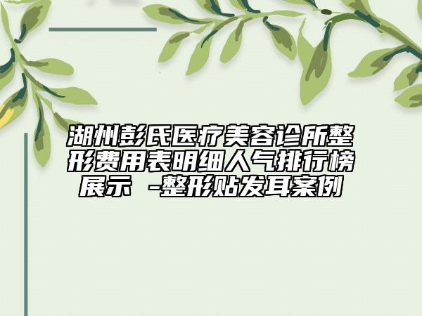 湖州彭氏医疗美容诊所整形费用表明细人气排行榜展示 -整形贴发耳案例
