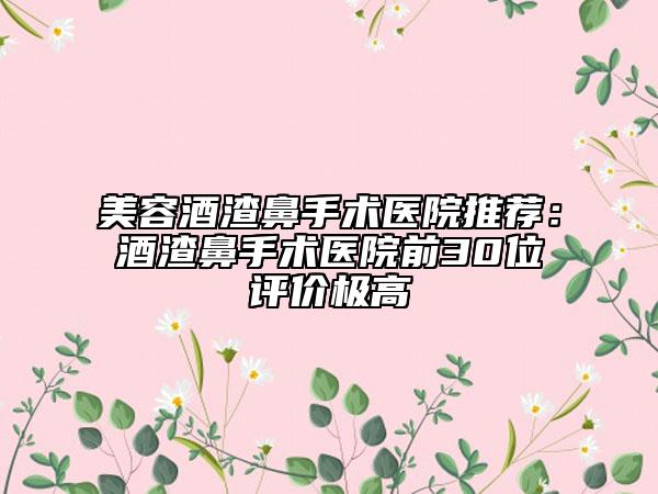 美容酒渣鼻手术医院推荐：酒渣鼻手术医院前30位评价极高