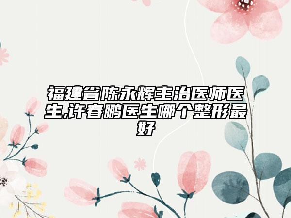 福建省陈永辉主治医师医生,许春鹏医生哪个整形最好