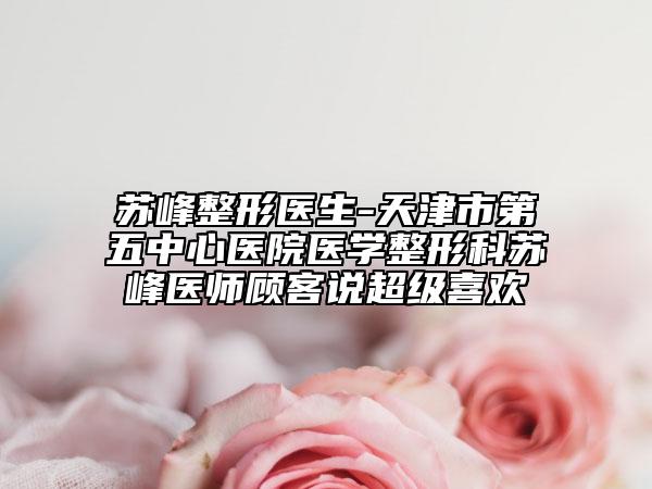 苏峰整形医生-天津市第五中心医院医学整形科苏峰医师顾客说超级喜欢
