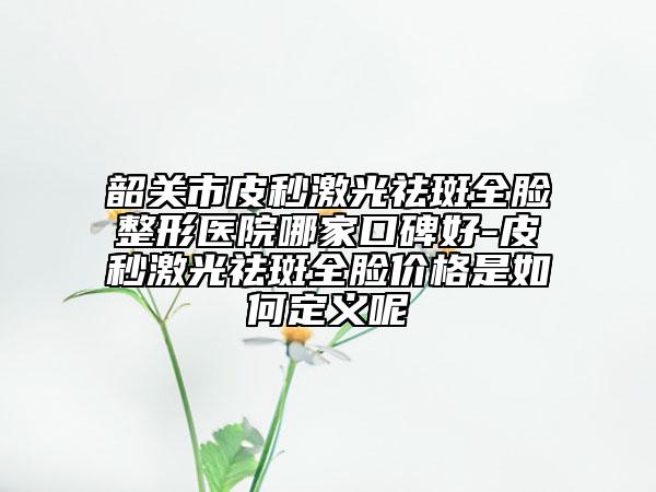 韶关市皮秒激光祛斑全脸整形医院哪家口碑好-皮秒激光祛斑全脸价格是如何定义呢