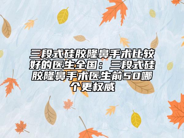 三段式硅胶隆鼻手术比较好的医生全国：三段式硅胶隆鼻手术医生前50哪个更权威