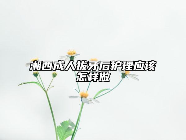湘西成人拔牙后护理应该怎样做