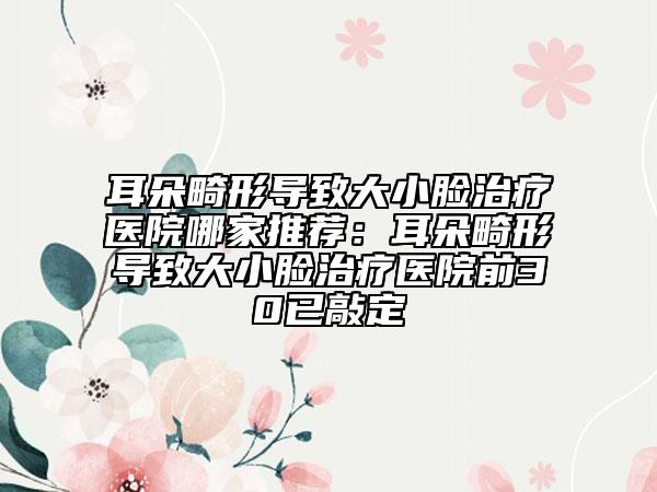 耳朵畸形导致大小脸治疗医院哪家推荐：耳朵畸形导致大小脸治疗医院前30已敲定